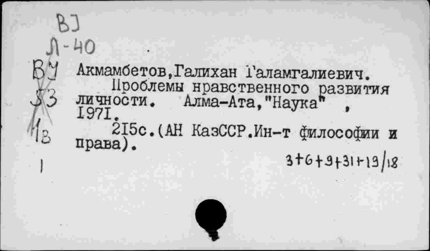 ﻿Акмамбетов.Галихан Галамгалиевич.
Проблемы нравственного развития личности. Алма-Ата,’’Наука" 1971.
215с.(АН КазССР.Ин-т философии и права).
3+6+31-31 нз/гё